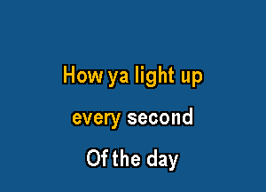 How ya light up

every second

Ofthe day