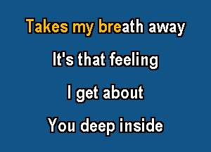 Takes my breath away

It's that feeling

I get about

You deep inside