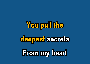 You pull the

deepest secrets

From my heart