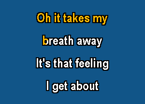 Oh it takes my

breath away

It's that feeling

I get about