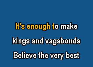 It's enough to make

kings and vagabonds

Believe the very best