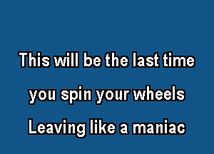 This will be the last time

you spin your wheels

Leaving like a maniac