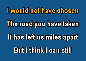 I would not have chosen

The road you have taken

It has left us miles apart

But I think I can still