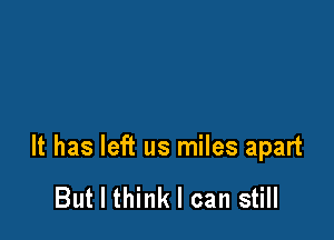 It has left us miles apart

But I think I can still