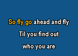 So fly go ahead and fly

Til you find out

who you are