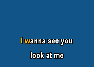 lwanna see you

look at me