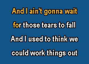 And I ain't gonna wait
for those tears to fall

Andl used to think we

could work things out