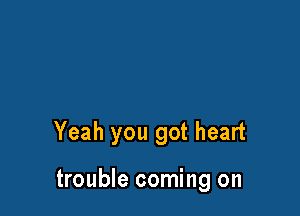 Yeah you got heart

trouble coming on