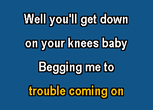 Well you'll get down
on your knees baby

Begging me to

trouble coming on