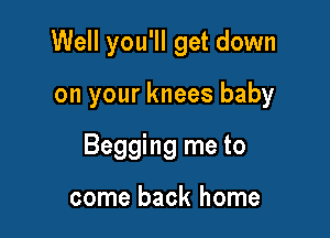 Well you'll get down

on your knees baby
Begging me to

come back home