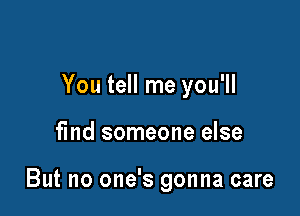 You tell me you'll

find someone else

But no one's gonna care