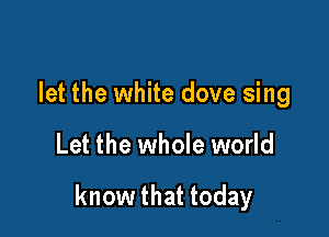 let the white dove sing

Let the whole world

know that today