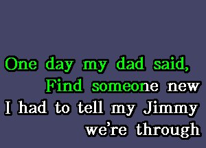 One day my dad said,
Find someone new

I had to tell my Jimmy
we,re through