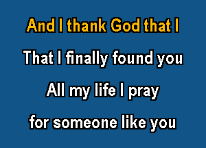 And I thank God that I
That I finally found you
All my life I pray

for someone like you