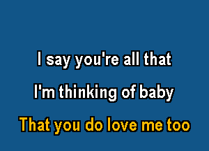 I say you're all that

I'm thinking of baby

That you do love me too