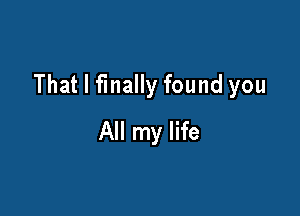 That I finally found you

All my life