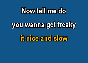 Now tell me do

you wanna get freaky

it nice and slow