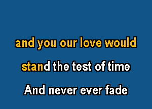 and you our love would

stand the test of time

And never ever fade