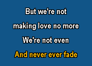 But we're not

making love no more

We're not even

And never ever fade