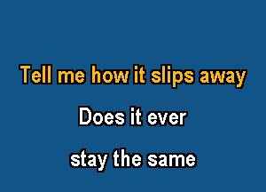 Tell me how it slips away

Does it ever

stay the same