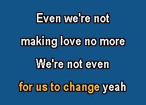 Even we're not
making love no more

We're not even

for us to change yeah