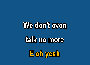 We don't even

talk no more

E oh yeah