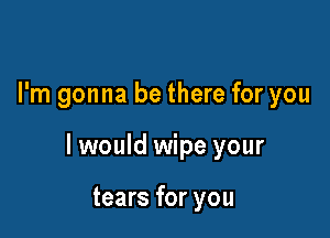 I'm gonna be there for you

I would wipe your

tears for you