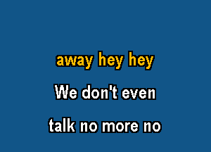away hey hey

We don't even

talk no more no
