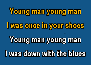 Young man young man
I was once in your shoes
Young man young man

I was down with the blues