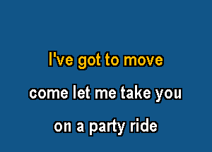 I've got to move

come let me take you

on a party ride