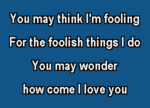 You may think I'm fooling
For the foolish things I do

You may wonder

how come I love you