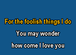 For the foolish things I do

You may wonder

how come I love you