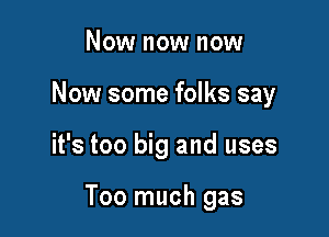 Now now now
Now some folks say

it's too big and uses

Too much gas