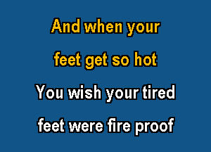 And when your
feet get so hot

You wish your tired

feet were fire proof