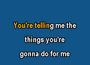 You're telling me the

things you're

gonna do for me