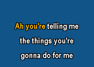 Ah you're telling me

the things you're

gonna do for me