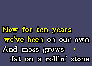 Now for ten years
we,ve been on our
And moss grows

OWI'l

t

fat on a rollin, stone