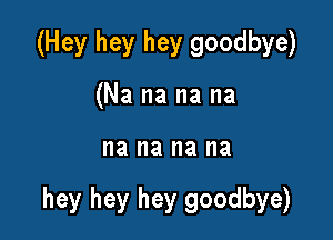 (Hey hey hey goodbye)
(Na na na na

na na na I18

hey hey hey goodbye)