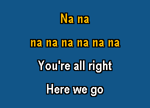 Na na

I18 na na na I18 na

You're all right

Here we go