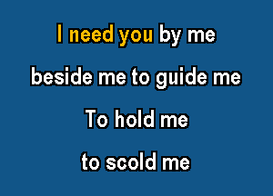 I need you by me

beside me to guide me

To hold me

to scold me