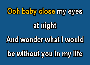 Ooh baby close my eyes
at night

And wonder what I would

be without you in my life