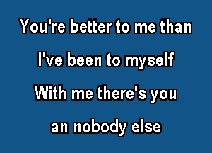 You're better to me than

I've been to myself

With me there's you

an nobody else