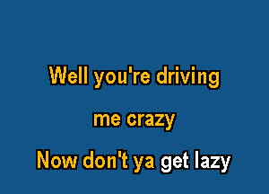 Well you're driving

me crazy

Now don't ya get lazy