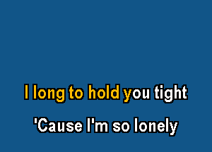 I long to hold you tight

'Cause I'm so lonely