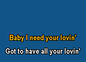 Babyl need your lovin'

Got to have all your lovin'
