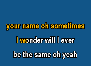 your name oh sometimes

lwonder will I ever

be the same oh yeah