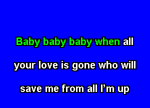 Baby baby baby when all

your love is gone who will

save me from all Pm up
