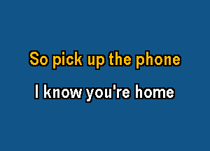 So pick up the phone

I know you're home