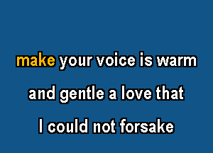 make your voice is warm

and gentle a love that

I could not forsake