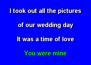 I took out all the pictures

of our wedding day
It was a time of love

You were mine